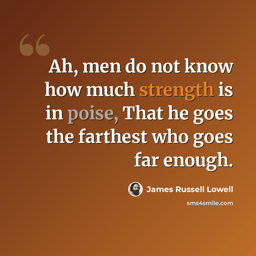 “Ah, men do not know how much strength is in poise, That he goes the farthest who goes far enough.” quote by James Russell Lowell