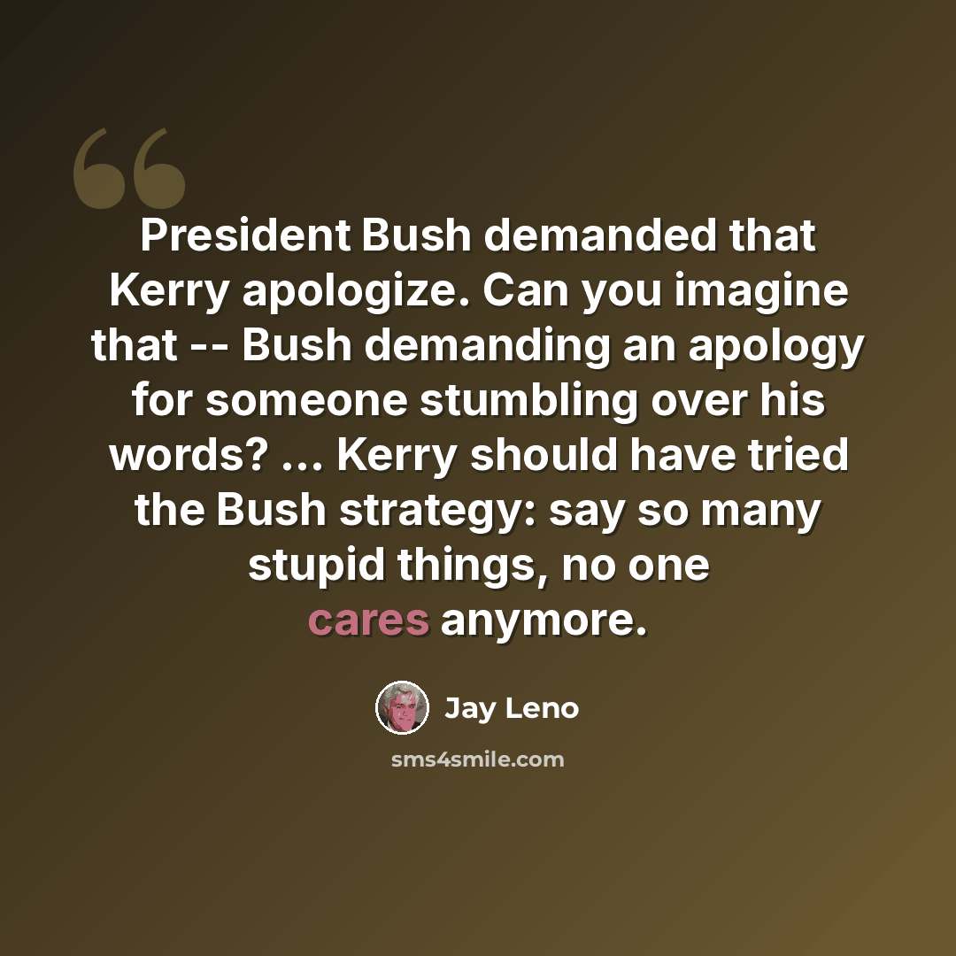 “President Bush demanded that Kerry apologize. Can you imagine that -- Bush demanding an apology for someone stumbling over his words? ... Kerry should have tried the Bush strategy: say so many stupid things, no one cares anymore.” quote by Jay Leno