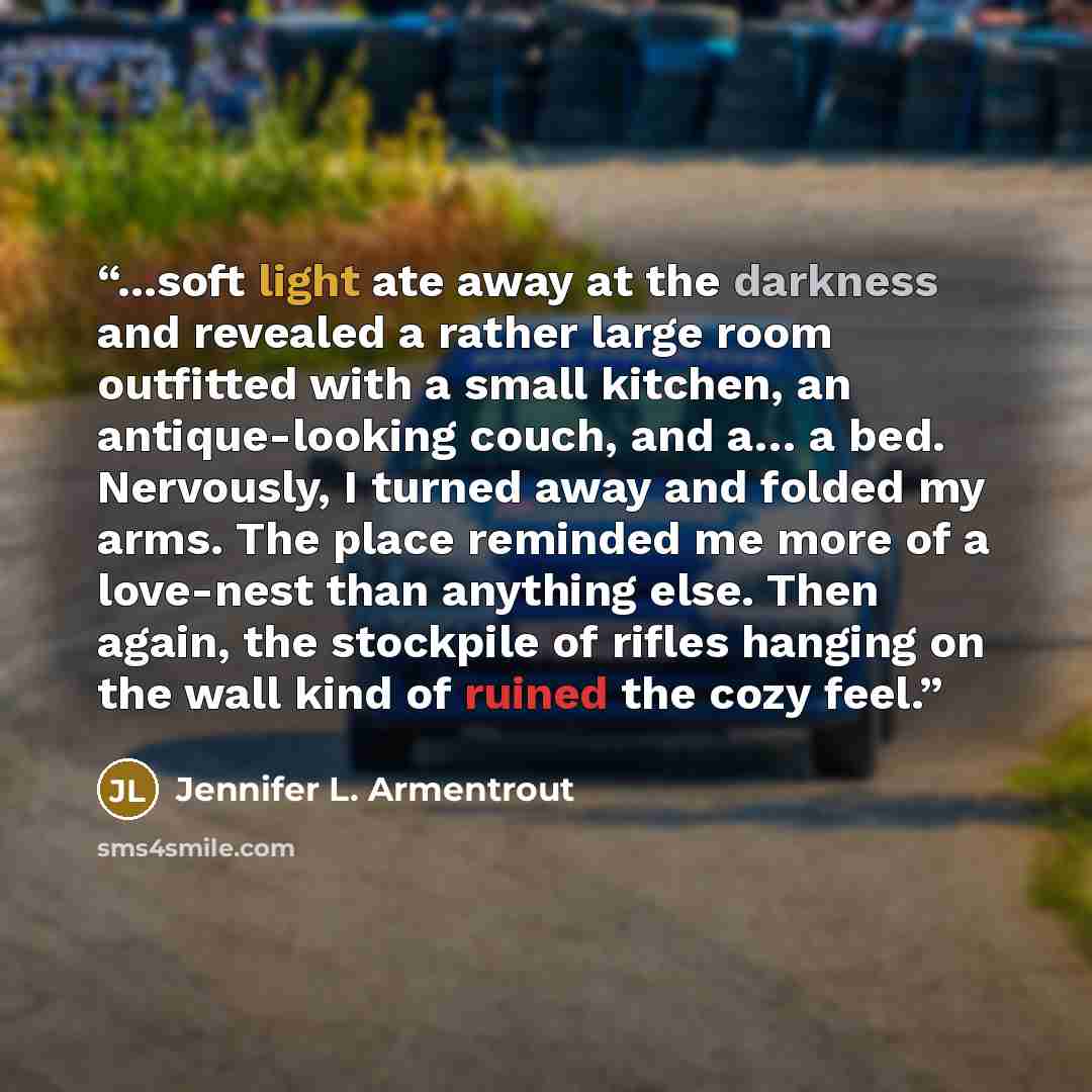 “...soft light ate away at the darkness and revealed a rather large room outfitted with a small kitchen, an antique-looking couch, and a… a bed. Nervously, I turned away and folded my arms. The place reminded me more of a love-nest than anything else. Then again, the stockpile of rifles hanging on…” quote by Jennifer L. Armentrout
