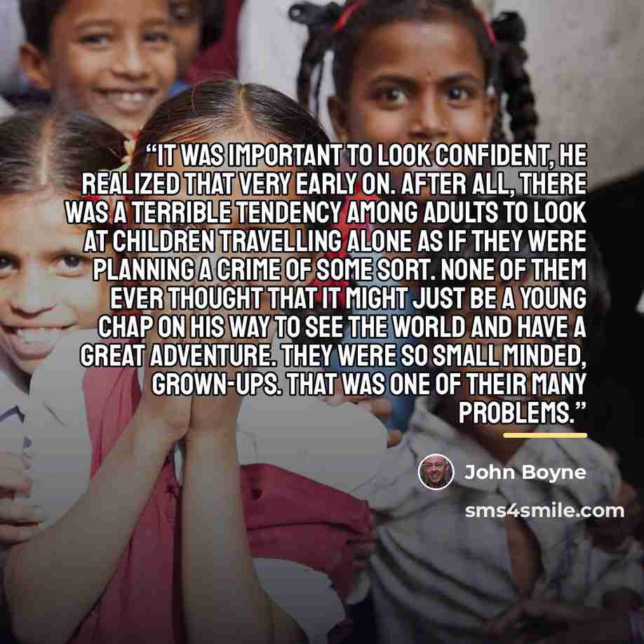 “It was important to look confident, he realized that very early on. After all, there was a terrible tendency among adults to look at children travelling alone as if they were planning a crime of some sort. None of them ever thought that it might just be a young chap on his way to see the world and…” quote by John Boyne