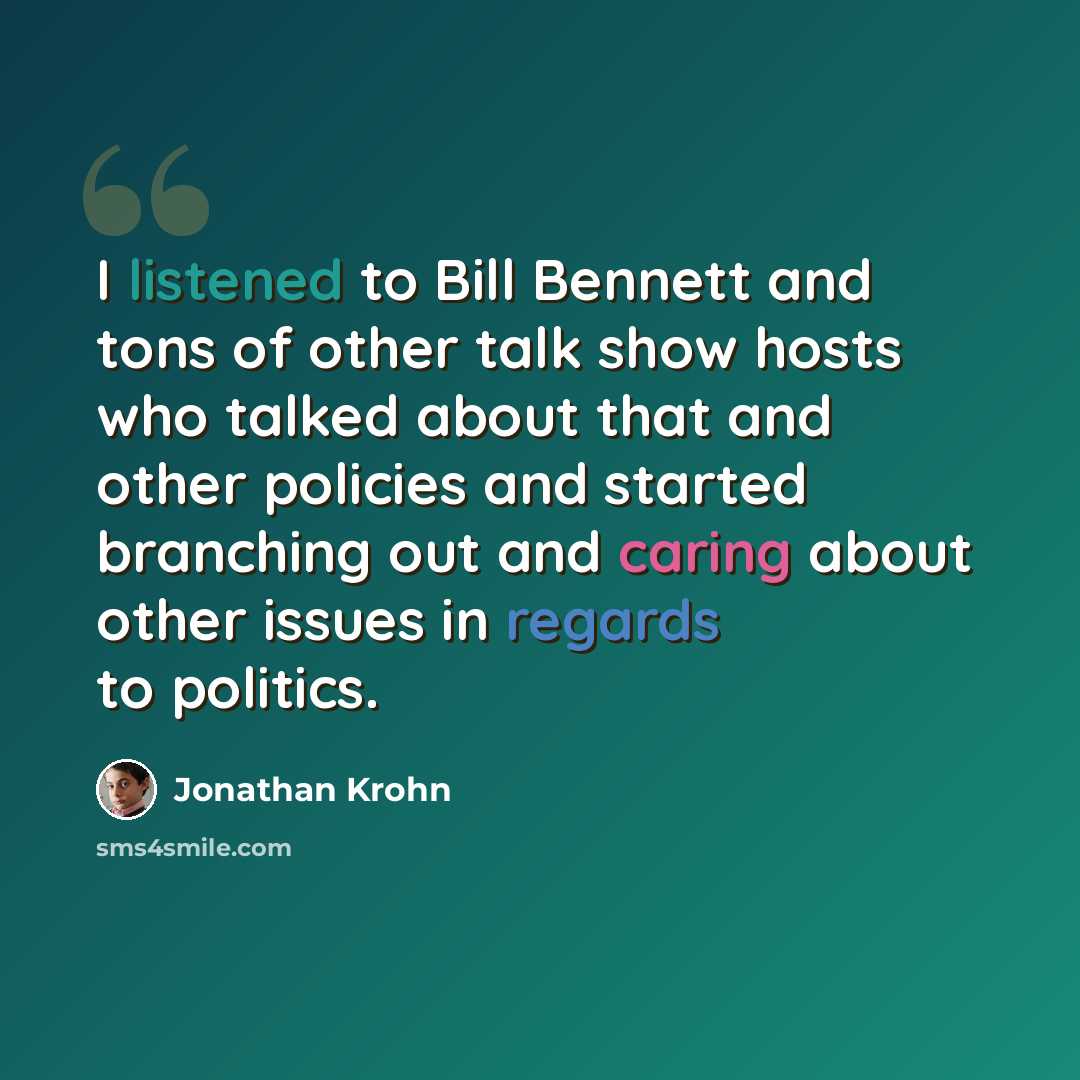 “I listened to Bill Bennett and tons of other talk show hosts who talked about that and other policies and started branching out and caring about other issues in regards to politics.” quote by Jonathan Krohn