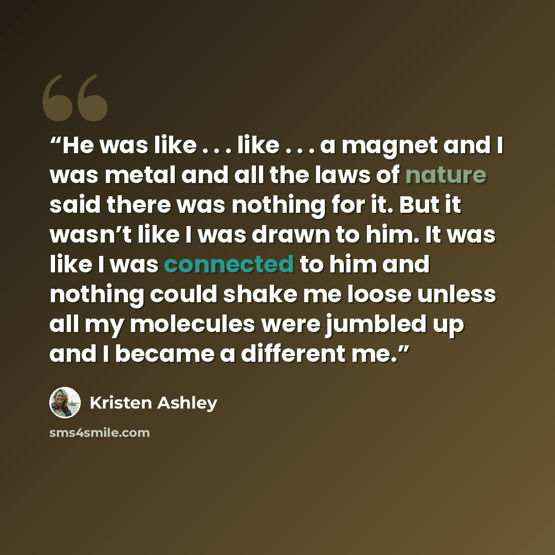 “He was like . . . like . . . a magnet and I was metal and all the laws of nature said there was nothing for it. But it wasn’t like I was drawn to him. It was like I was connected to him and nothing could shake me loose unless all my molecules were jumbled up and I became a different me.” quote by Kristen Ashley