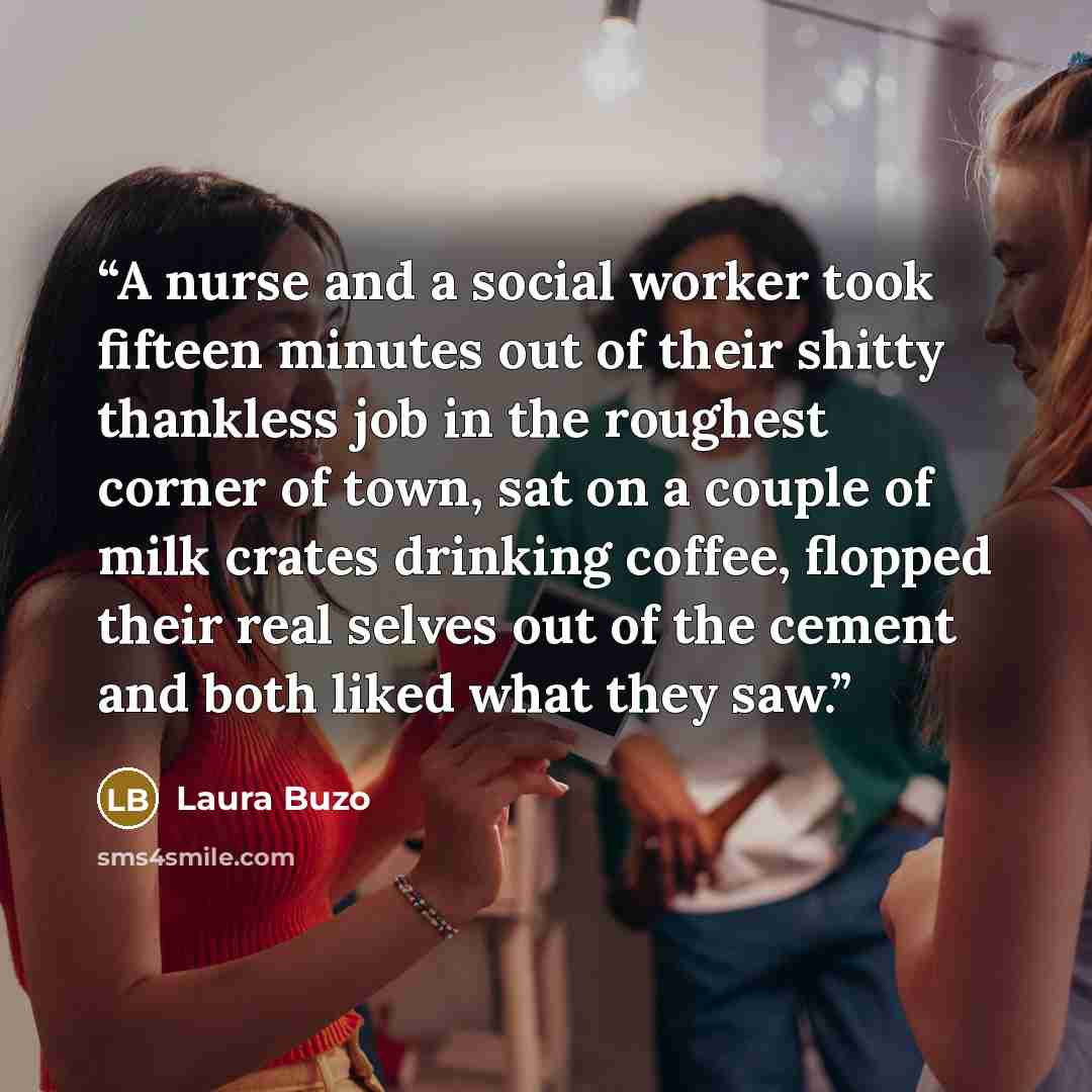 “A nurse and a social worker took fifteen minutes out of their shitty thankless job in the roughest corner of town, sat on a couple of milk crates drinking coffee, flopped their real selves out of the cement and both liked what they saw.” quote by Laura Buzo