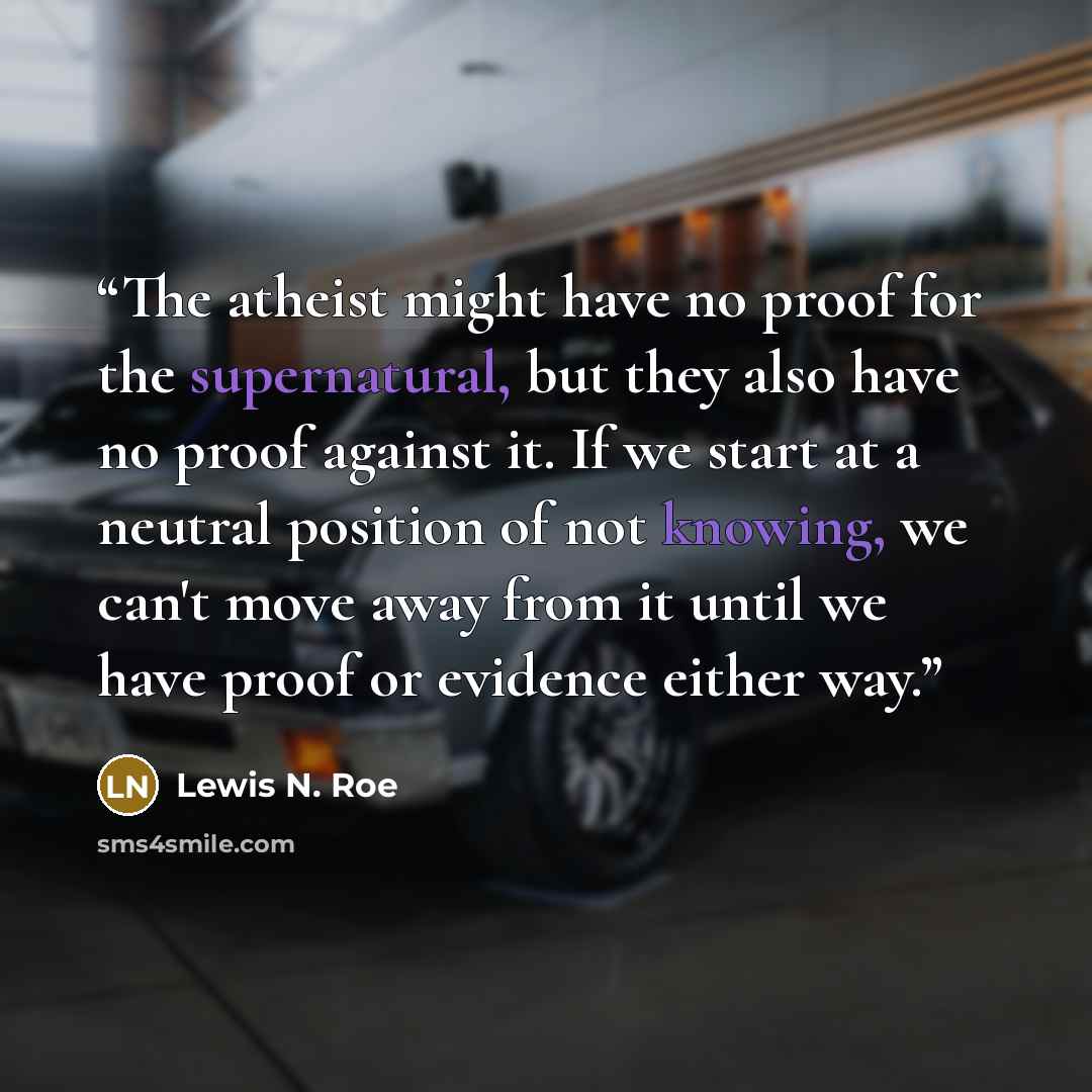 “The atheist might have no proof for the supernatural, but they also have no proof against it. If we start at a neutral position of not knowing, we can't move away from it until we have proof or evidence either way.” quote by Lewis N. Roe