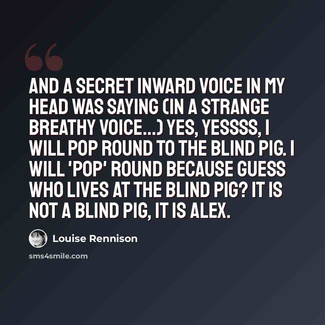 “And a secret inward voice in my head was saying (in a strange breathy voice...) Yes, yessss, I will pop round to The Blind Pig. I will 'pop' round because guess who lives at the Blind Pig? It is not a blind pig, it is Alex.” quote by Louise Rennison
