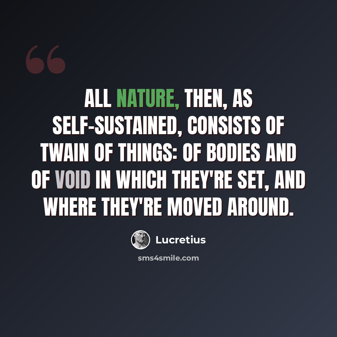 “All nature, then, as self-sustained, consists Of twain of things: of bodies and of void In which they're set, and where they're moved around.” quote by Lucretius