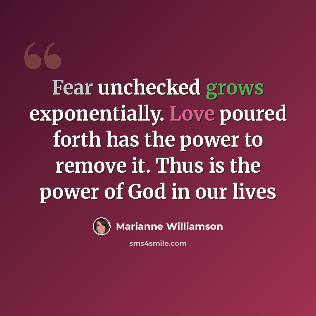 “Fear unchecked grows exponentially. Love poured forth has the power to remove it. Thus is the power of God in our lives” quote by Marianne Williamson