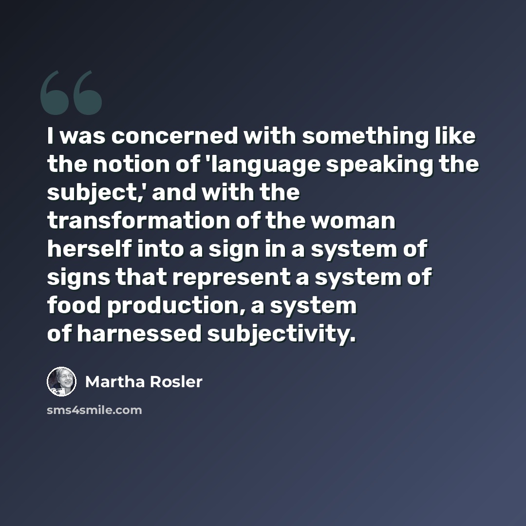 “I was concerned with something like the notion of 'language speaking the subject,' and with the transformation of the woman herself into a sign in a system of signs that represent a system of food production, a system of harnessed subjectivity.” quote by Martha Rosler