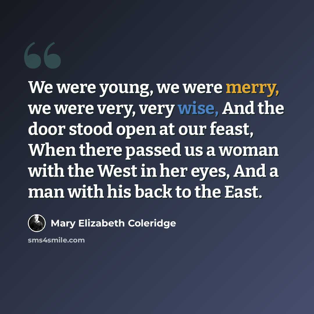 “We were young, we were merry, we were very, very wise, And the door stood open at our feast, When there passed us a woman with the West in her eyes, And a man with his back to the East.” quote by Mary Elizabeth Coleridge