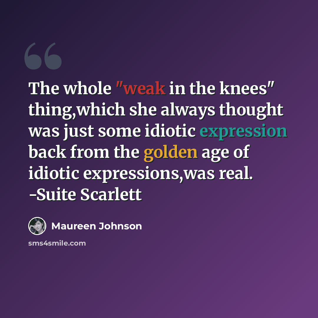 “The whole "weak in the knees" thing,which she always thought was just some idiotic expression back from the golden age of idiotic expressions,was real. -Suite Scarlett” quote by Maureen Johnson