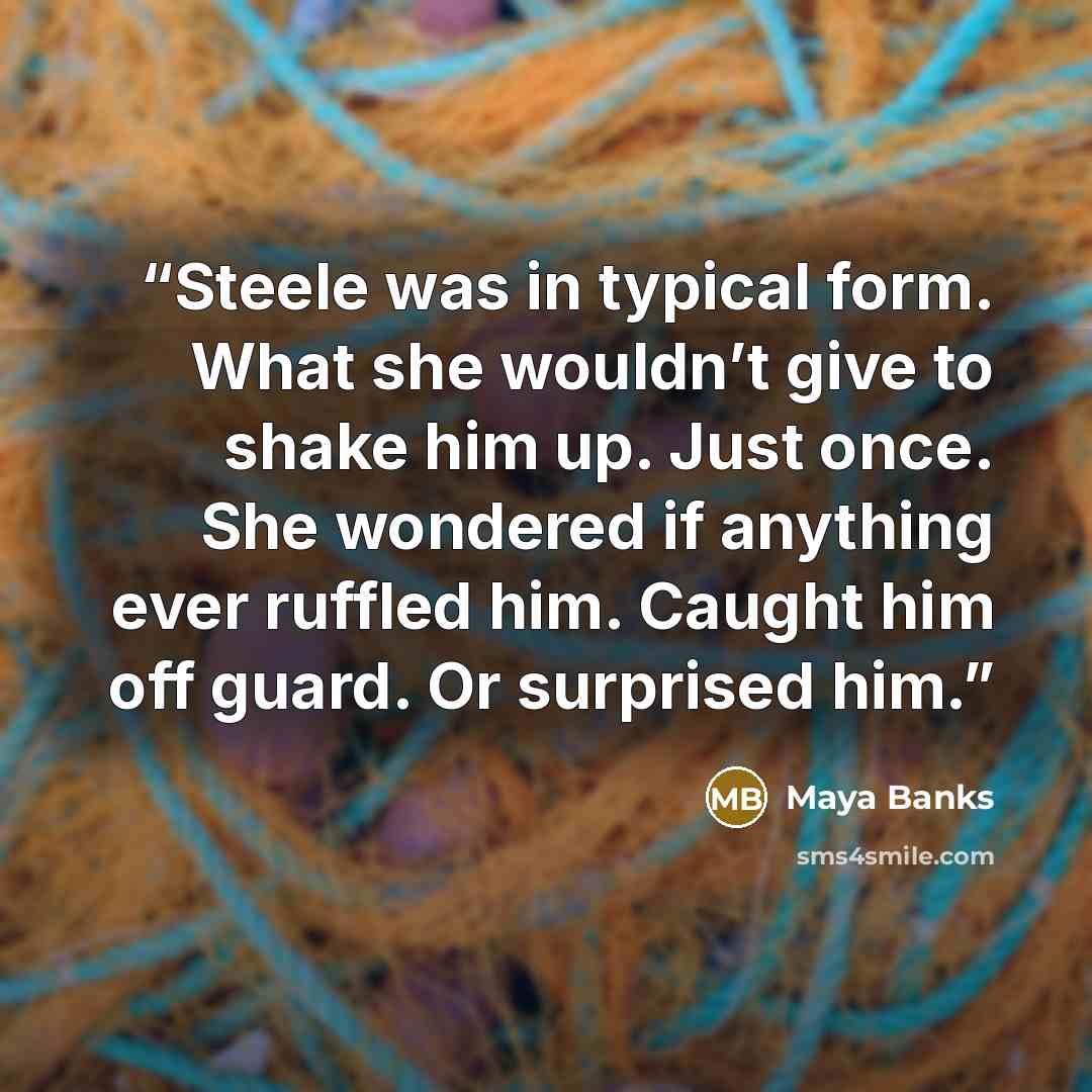 “Steele was in typical form. What she wouldn’t give to shake him up. Just once. She wondered if anything ever ruffled him. Caught him off guard. Or surprised him.” quote by Maya Banks