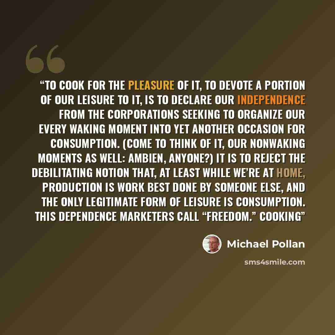 “To cook for the pleasure of it, to devote a portion of our leisure to it, is to declare our independence from the corporations seeking to organize our every waking moment into yet another occasion for consumption. (Come to think of it, our nonwaking moments as well: Ambien, anyone?) It is to…” quote by Michael Pollan