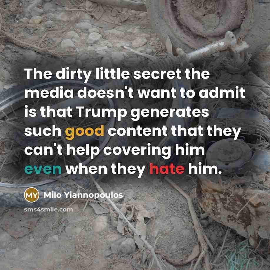 “The dirty little secret the media doesn't want to admit is that Trump generates such good content that they can't help covering him even when they hate him.” quote by Milo Yiannopoulos