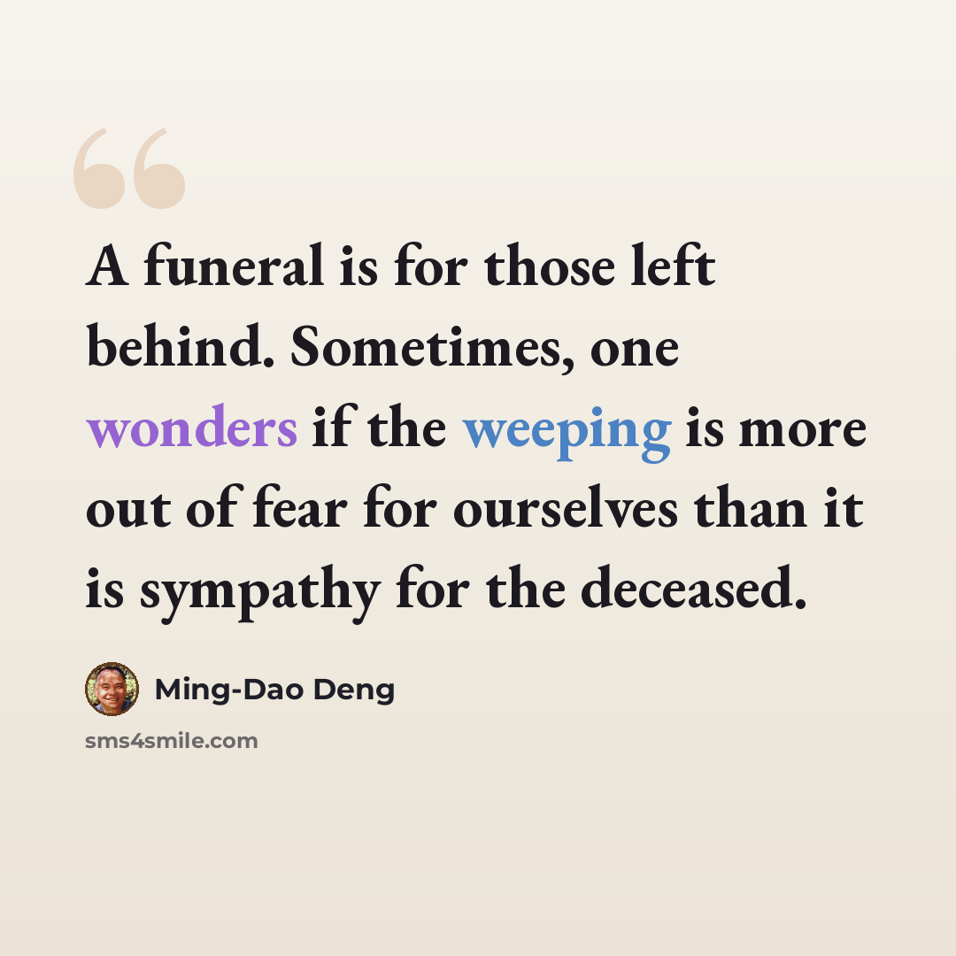 “A funeral is for those left behind. Sometimes, one wonders if the weeping is more out of fear for ourselves than it is sympathy for the deceased.” quote by Ming-Dao Deng