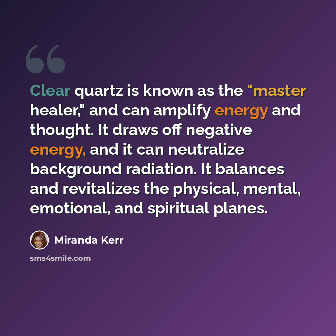 “Clear quartz is known as the "master healer," and can amplify energy and thought. It draws off negative energy, and it can neutralize background radiation. It balances and revitalizes the physical, mental, emotional, and spiritual planes.” quote by Miranda Kerr