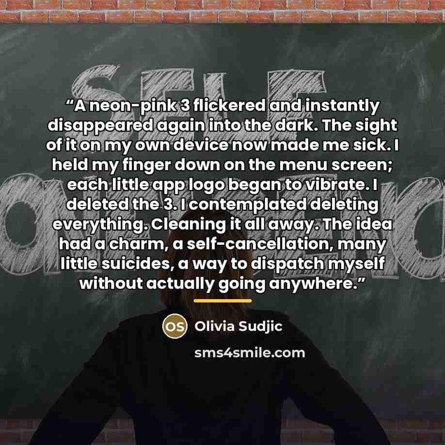 “A neon-pink 3 flickered and instantly disappeared again into the dark. The sight of it on my own device now made me sick. I held my finger down on the menu screen; each little app logo began to vibrate. I deleted the 3. I contemplated deleting everything. Cleaning it all away. The idea had a…” quote by Olivia Sudjic