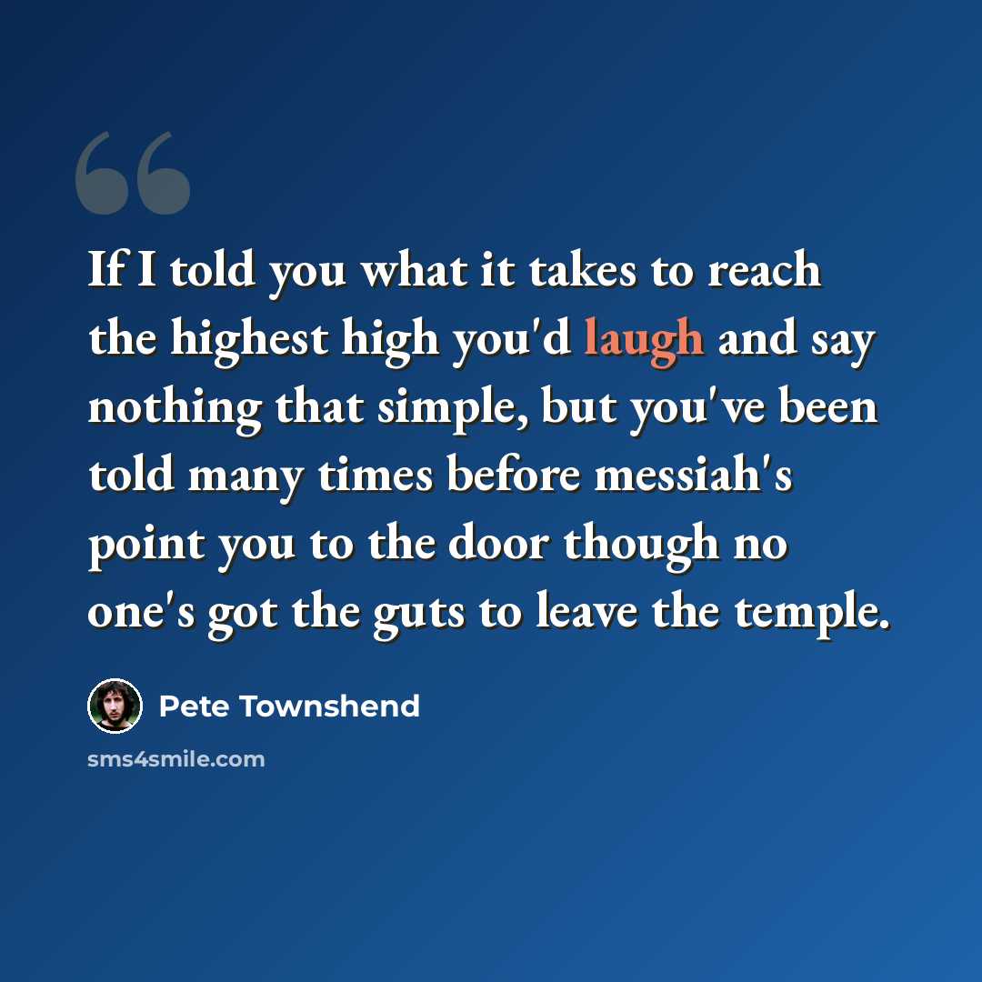 “If I told you what it takes to reach the highest high you'd laugh and say nothing that simple, but you've been told many times before messiah's point you to the door though no one's got the guts to leave the temple.” quote by Pete Townshend