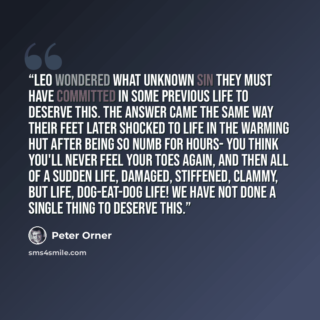 “Leo wondered what unknown sin they must have committed in some previous life to deserve this. The answer came the same way their feet later shocked to life in the warming hut after being so numb for hours- you think you'll never feel your toes again, and then all of a sudden life, damaged…” quote by Peter Orner