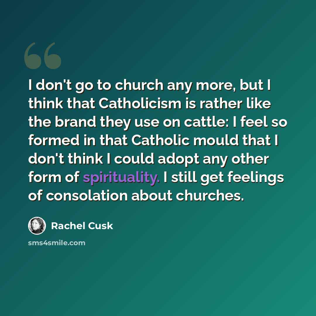 “I don't go to church any more, but I think that Catholicism is rather like the brand they use on cattle: I feel so formed in that Catholic mould that I don't think I could adopt any other form of spirituality. I still get feelings of consolation about churches.” quote by Rachel Cusk