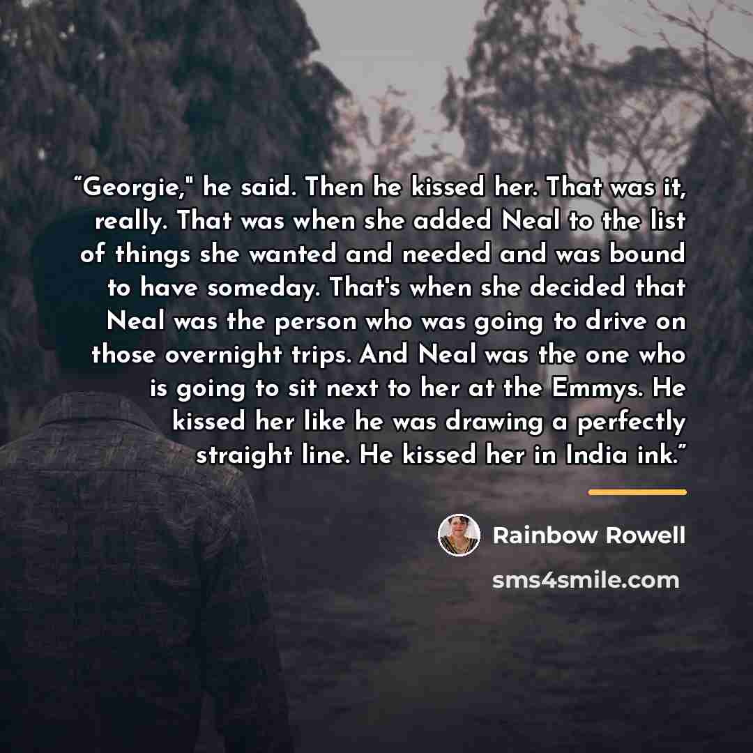 “Georgie," he said. Then he kissed her. That was it, really. That was when she added Neal to the list of things she wanted and needed and was bound to have someday. That's when she decided that Neal was the person who was going to drive on those overnight trips. And Neal was the one who is going to…” quote by Rainbow Rowell