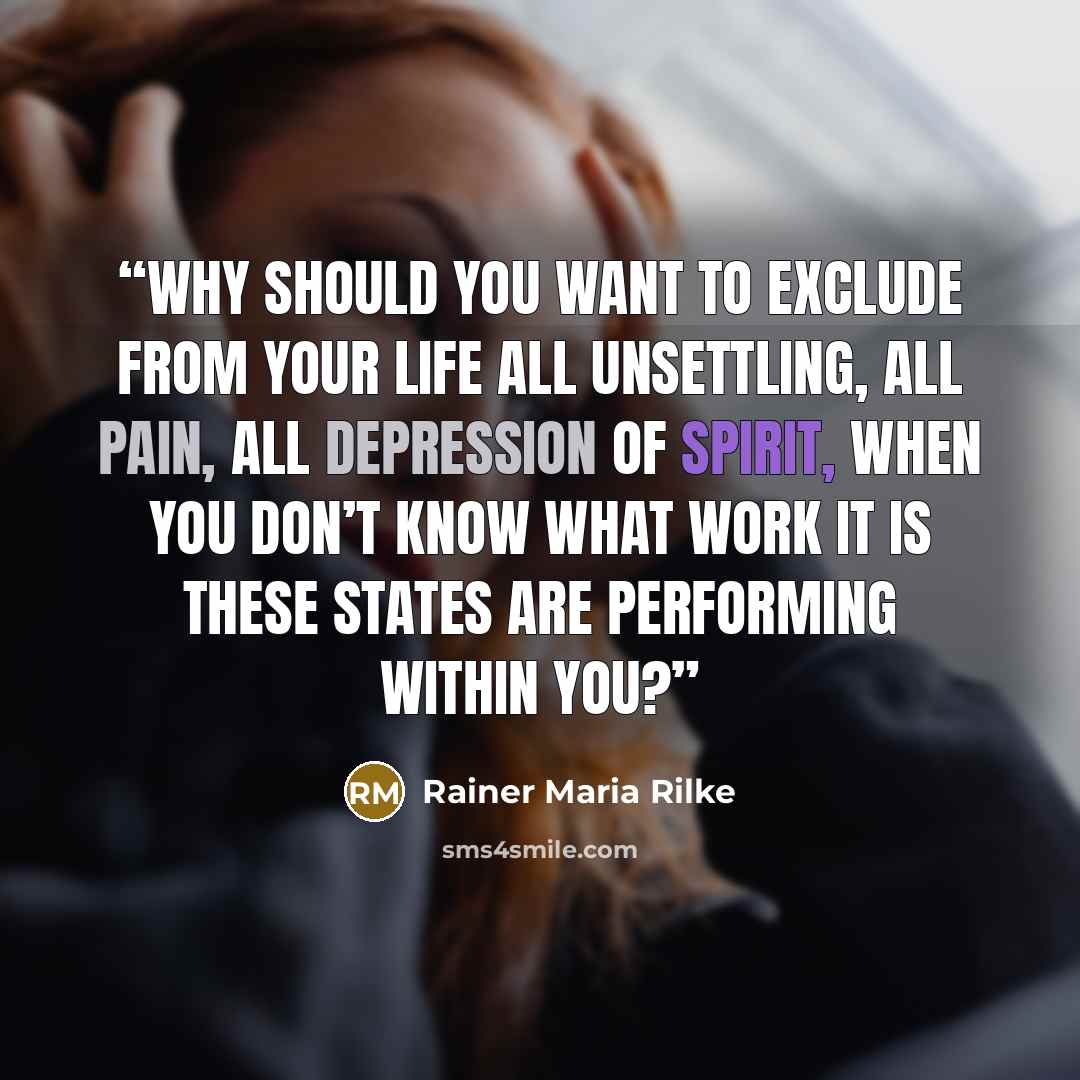 “Why should you want to exclude from your life all unsettling, all pain, all depression of spirit, when you don’t know what work it is these states are performing within you?” quote by Rainer Maria Rilke