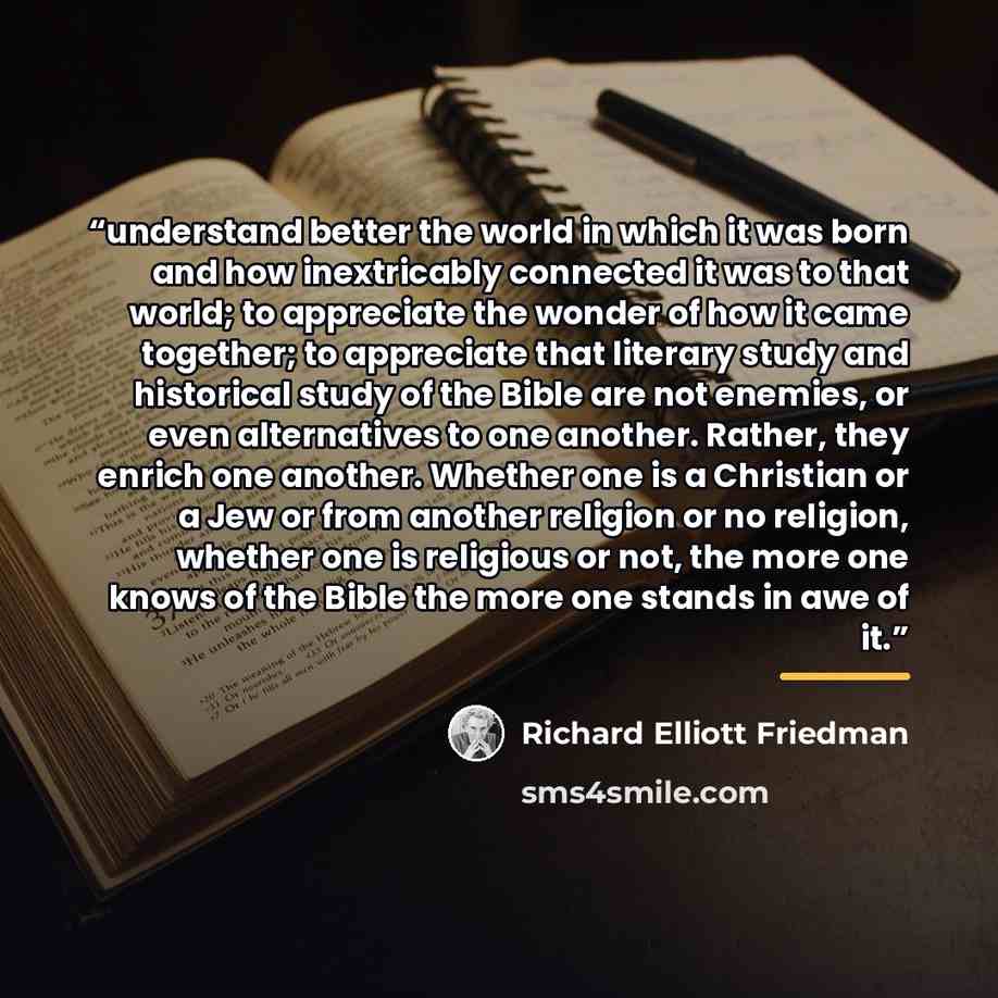 “understand better the world in which it was born and how inextricably connected it was to that world; to appreciate the wonder of how it came together; to appreciate that literary study and historical study of the Bible are not enemies, or even alternatives to one another. Rather, they enrich one…” quote by Richard Elliott Friedman