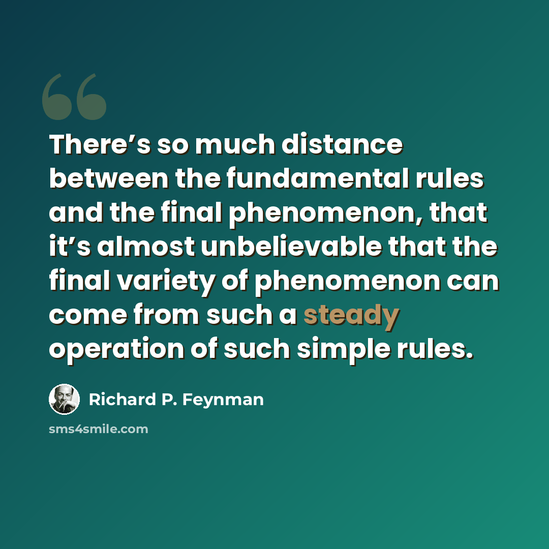 “There’s so much distance between the fundamental rules and the final phenomenon, that it’s almost unbelievable that the final variety of phenomenon can come from such a steady operation of such simple rules.” quote by Richard P. Feynman
