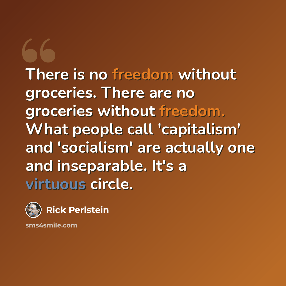 “There is no freedom without groceries. There are no groceries without freedom. What people call 'capitalism' and 'socialism' are actually one and inseparable. It's a virtuous circle.” quote by Rick Perlstein