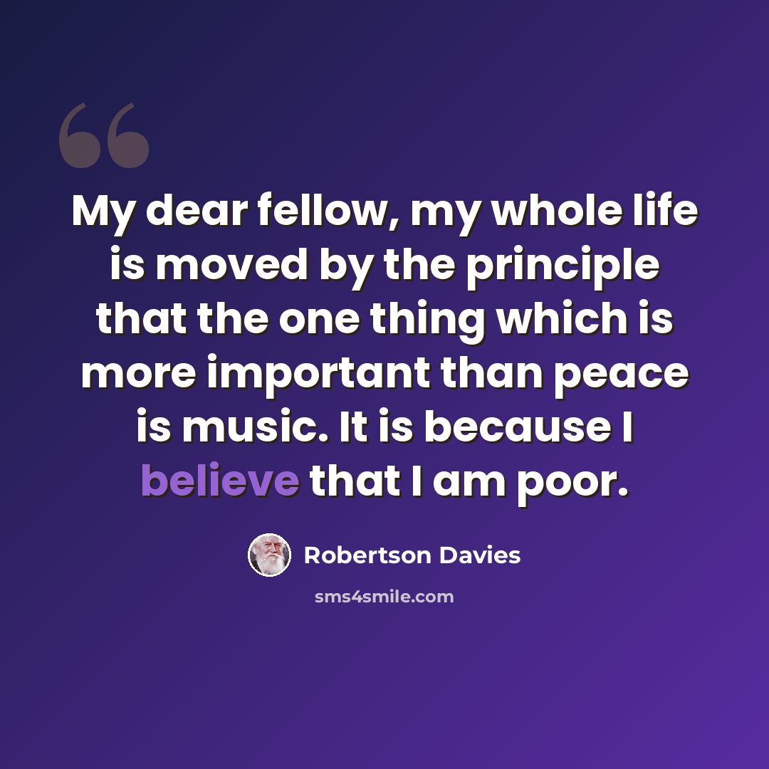 “My dear fellow, my whole life is moved by the principle that the one thing which is more important than peace is music. It is because I believe that I am poor.” quote by Robertson Davies