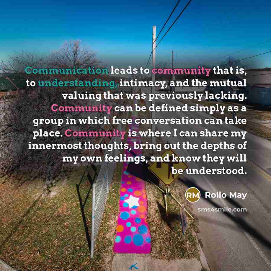 “Communication leads to community that is, to understanding, intimacy, and the mutual valuing that was previously lacking. Community can be defined simply as a group in which free conversation can take place. Community is where I can share my innermost thoughts, bring out the depths of my own…” quote by Rollo May