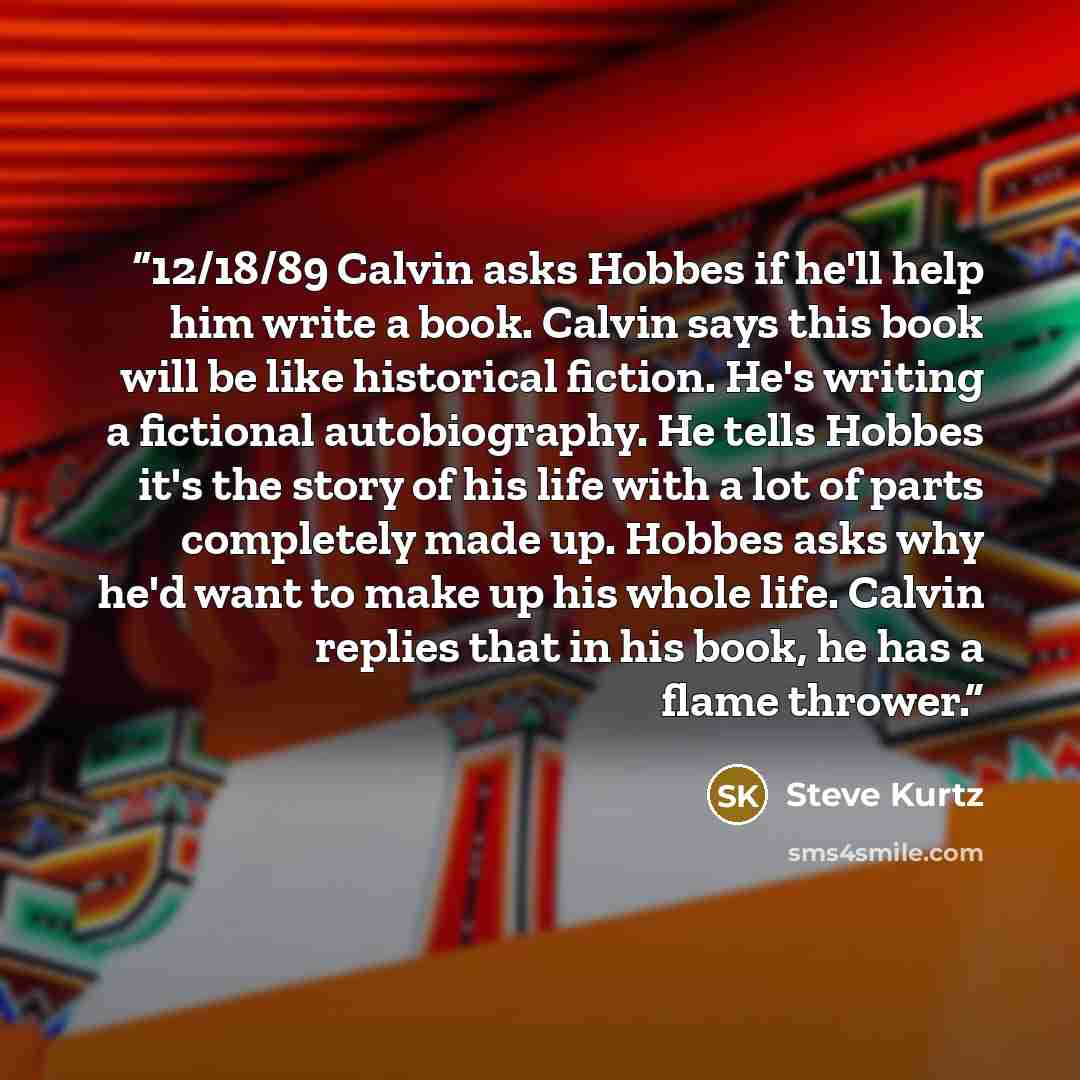 “12/18/89 Calvin asks Hobbes if he'll help him write a book. Calvin says this book will be like historical fiction. He's writing a fictional autobiography. He tells Hobbes it's the story of his life with a lot of parts completely made up. Hobbes asks why he'd want to make up his whole life. Calvin…” quote by Steve Kurtz