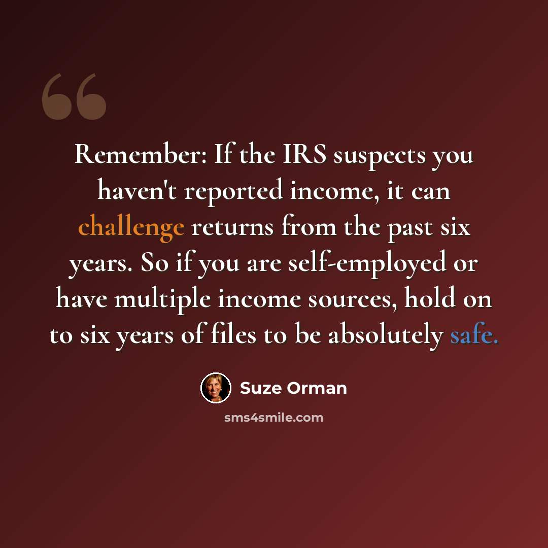 “Remember: If the IRS suspects you haven't reported income, it can challenge returns from the past six years. So if you are self-employed or have multiple income sources, hold on to six years of files to be absolutely safe.” quote by Suze Orman