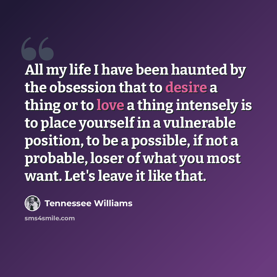 “All my life I have been haunted by the obsession that to desire a thing or to love a thing intensely is to place yourself in a vulnerable position, to be a possible, if not a probable, loser of what you most want. Let's leave it like that.” quote by Tennessee Williams