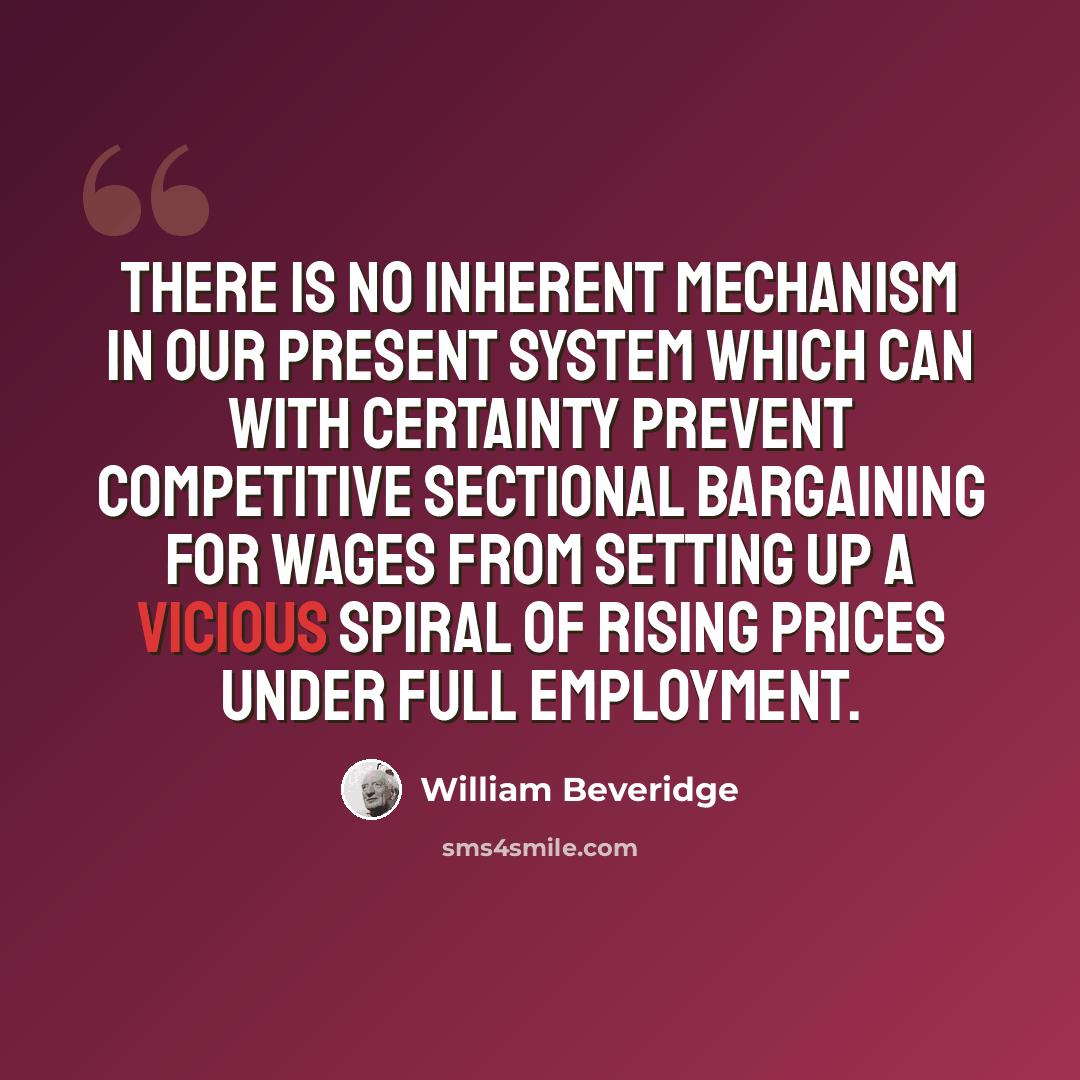 “There is no inherent mechanism in our present system which can with certainty prevent competitive sectional bargaining for wages from setting up a vicious spiral of rising prices under full employment.” quote by William Beveridge