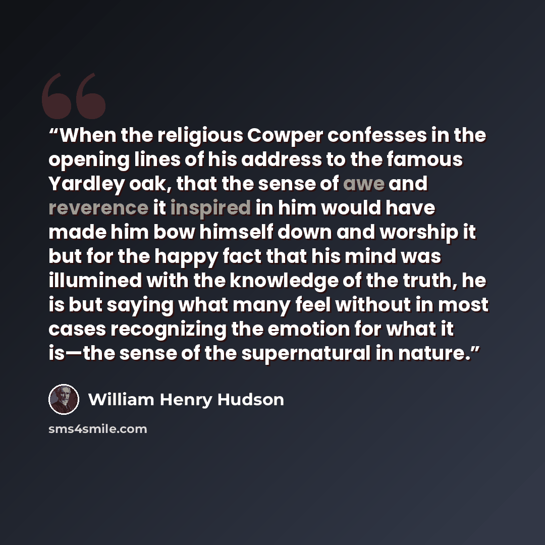 “When the religious Cowper confesses in the opening lines of his address to the famous Yardley oak, that the sense of awe and reverence it inspired in him would have made him bow himself down and worship it but for the happy fact that his mind was illumined with the knowledge of the truth, he is…” quote by William Henry Hudson