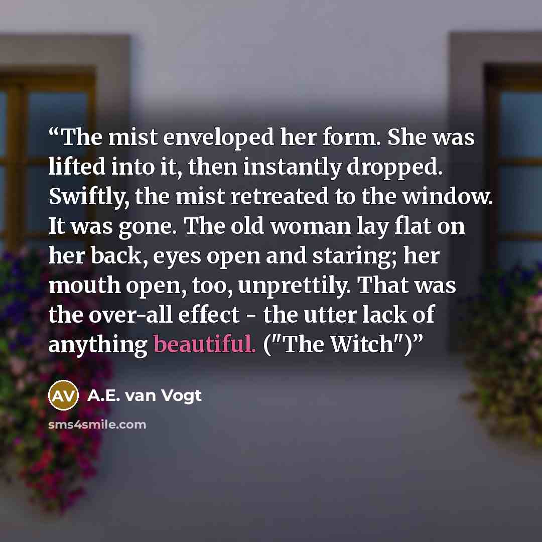 “The mist enveloped her form. She was lifted into it, then instantly dropped. Swiftly, the mist retreated to the window. It was gone. The old woman lay flat on her back, eyes open and staring; her mouth open, too, unprettily. That was the over-all effect - the utter lack of anything beautiful…” quote by A.E. van Vogt