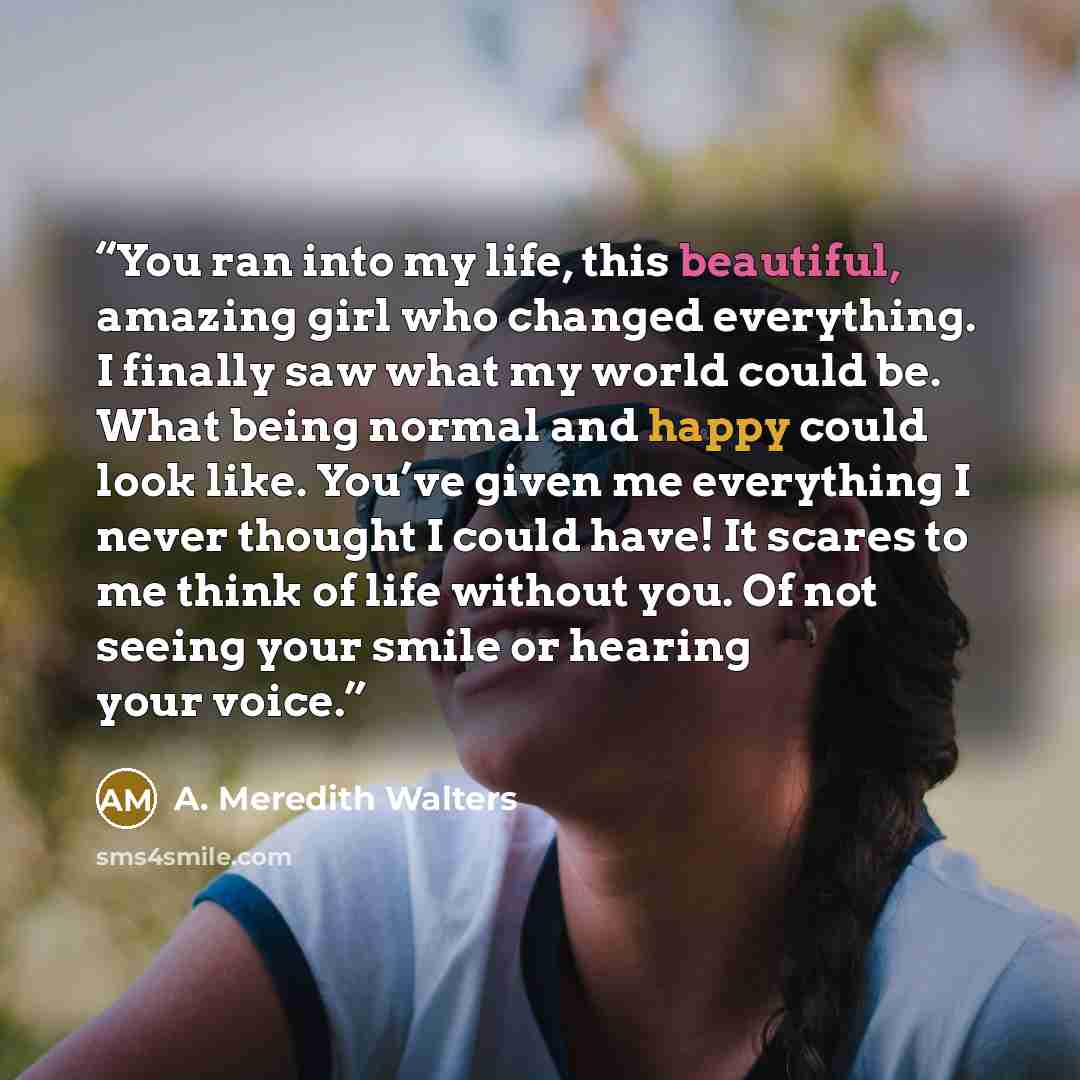 “You ran into my life, this beautiful, amazing girl who changed everything. I finally saw what my world could be. What being normal and happy could look like. You’ve given me everything I never thought I could have! It scares to me think of life without you. Of not seeing your smile or hearing your…” quote by A. Meredith Walters