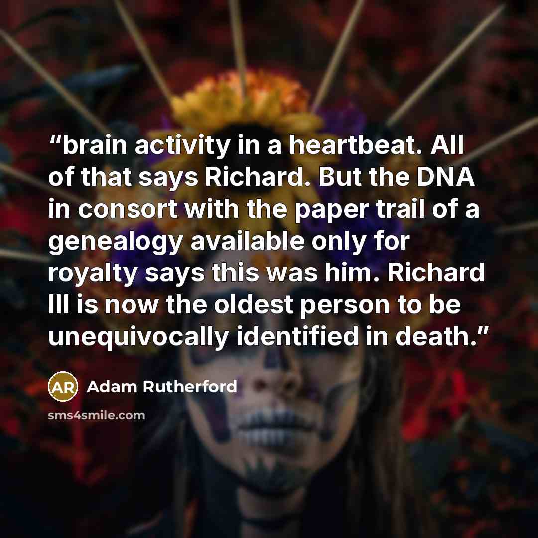 “brain activity in a heartbeat. All of that says Richard. But the DNA in consort with the paper trail of a genealogy available only for royalty says this was him. Richard III is now the oldest person to be unequivocally identified in death.” quote by Adam Rutherford