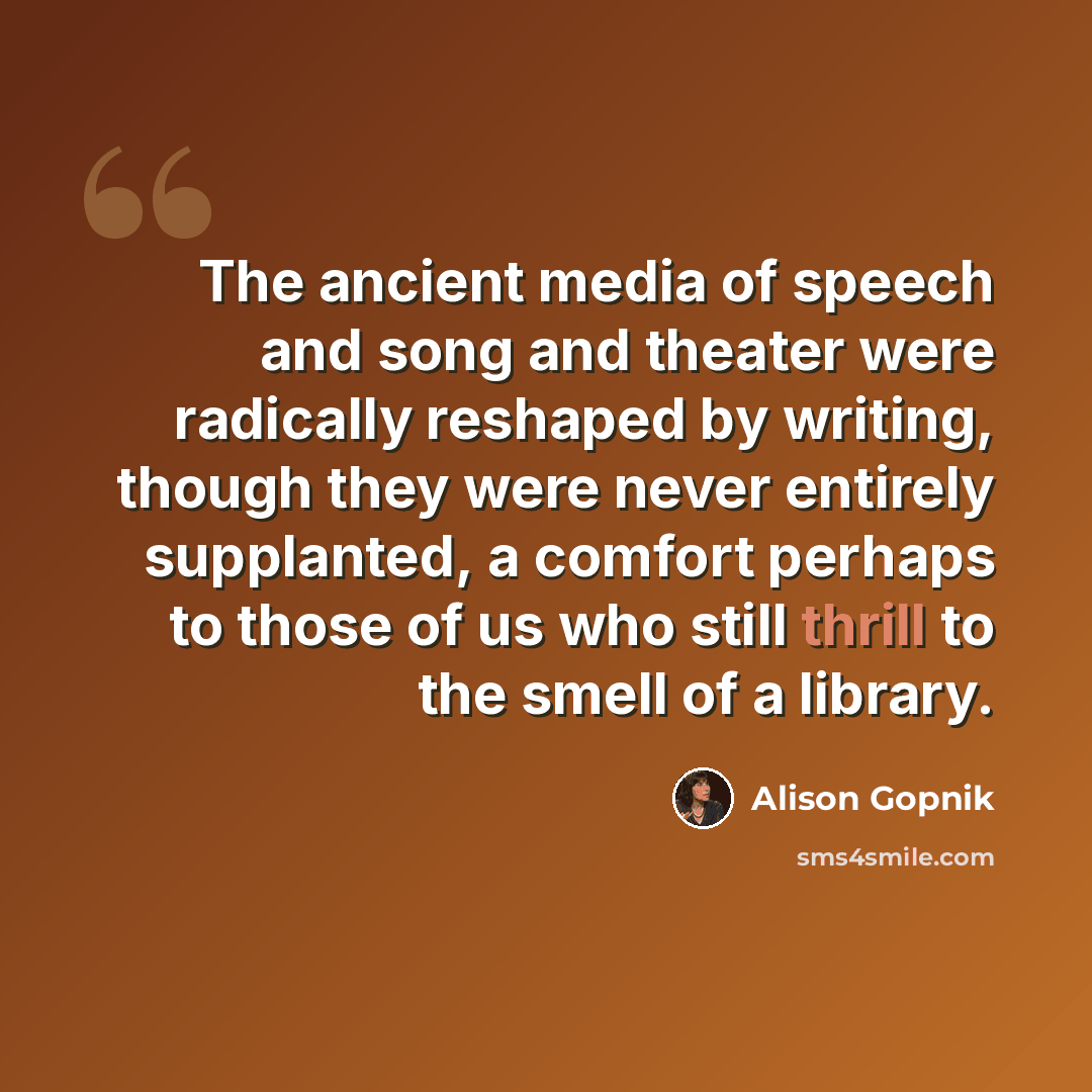 “The ancient media of speech and song and theater were radically reshaped by writing, though they were never entirely supplanted, a comfort perhaps to those of us who still thrill to the smell of a library.” quote by Alison Gopnik