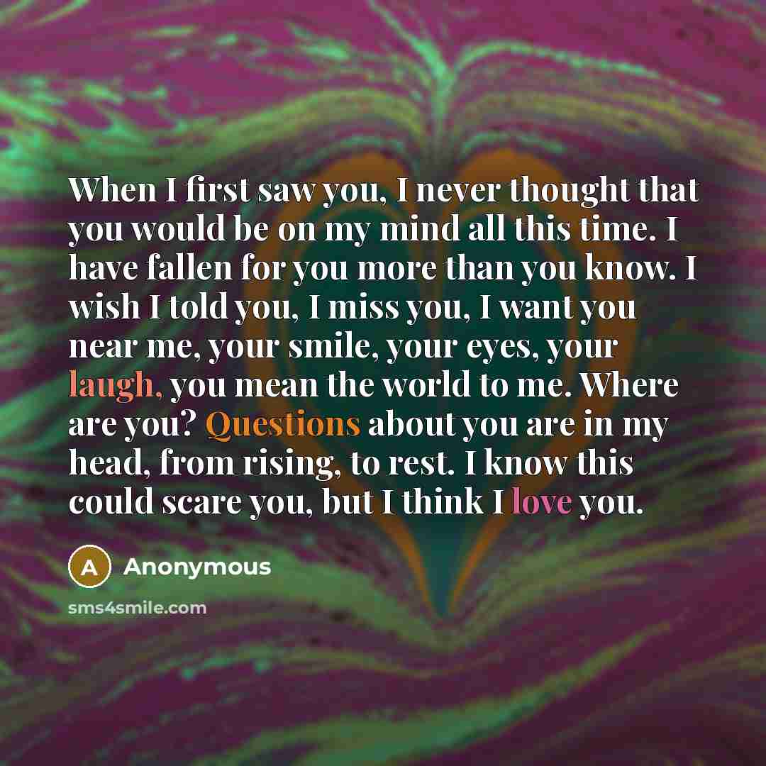 “When I first saw you, I never thought that you would be on my mind all this time. I have fallen for you more than you know. I wish I told you, I miss you, I want you near me, your smile, your eyes, your laugh, you mean the world to me. Where are you? Questions about you are in my head, from…” quote by Anonymous