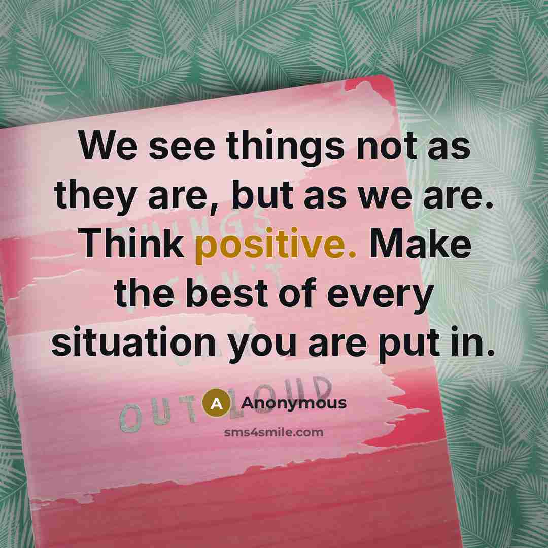 “We see things not as they are, but as we are. Think positive. Make the best of every situation you are put in.” quote by Anonymous