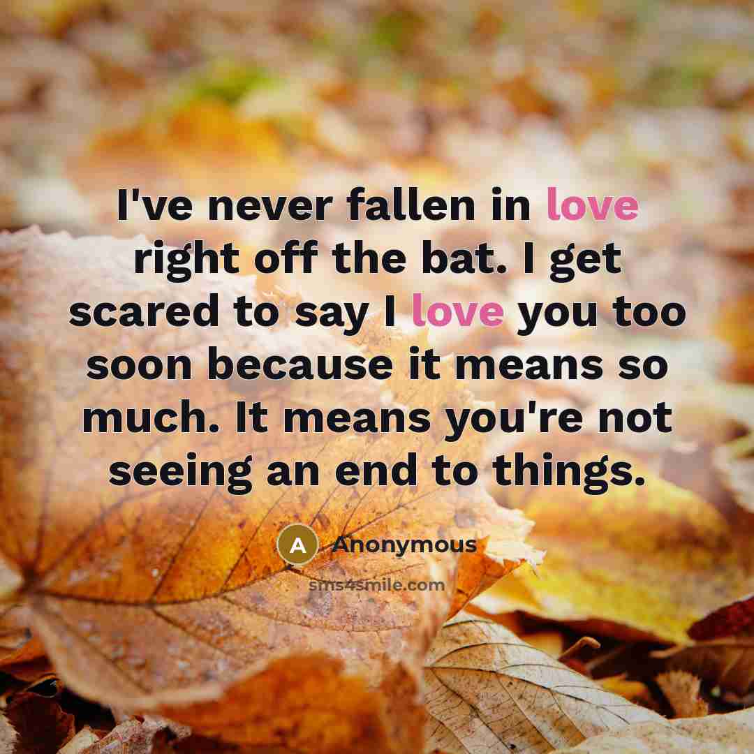 “I've never fallen in love right off the bat. I get scared to say I love you too soon because it means so much. It means you're not seeing an end to things.” quote by Anonymous