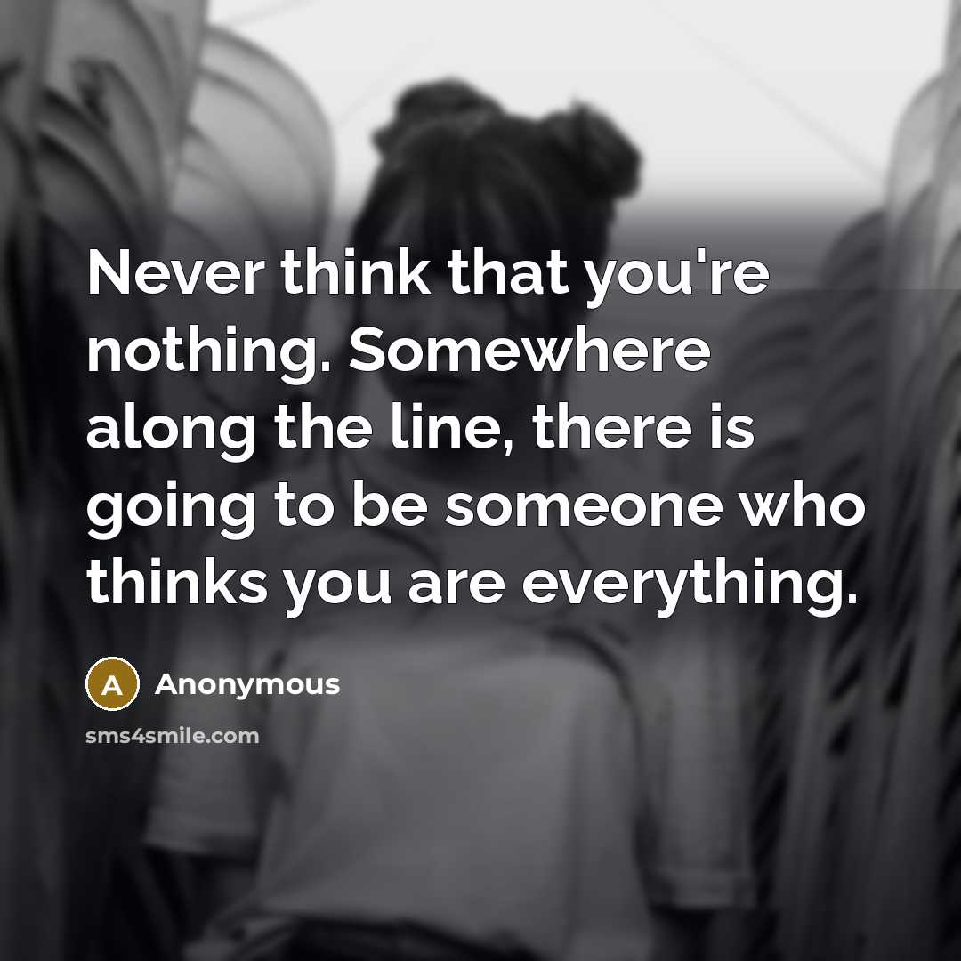 “Never think that you're nothing. Somewhere along the line, there is going to be someone who thinks you are everything.” quote by Anonymous