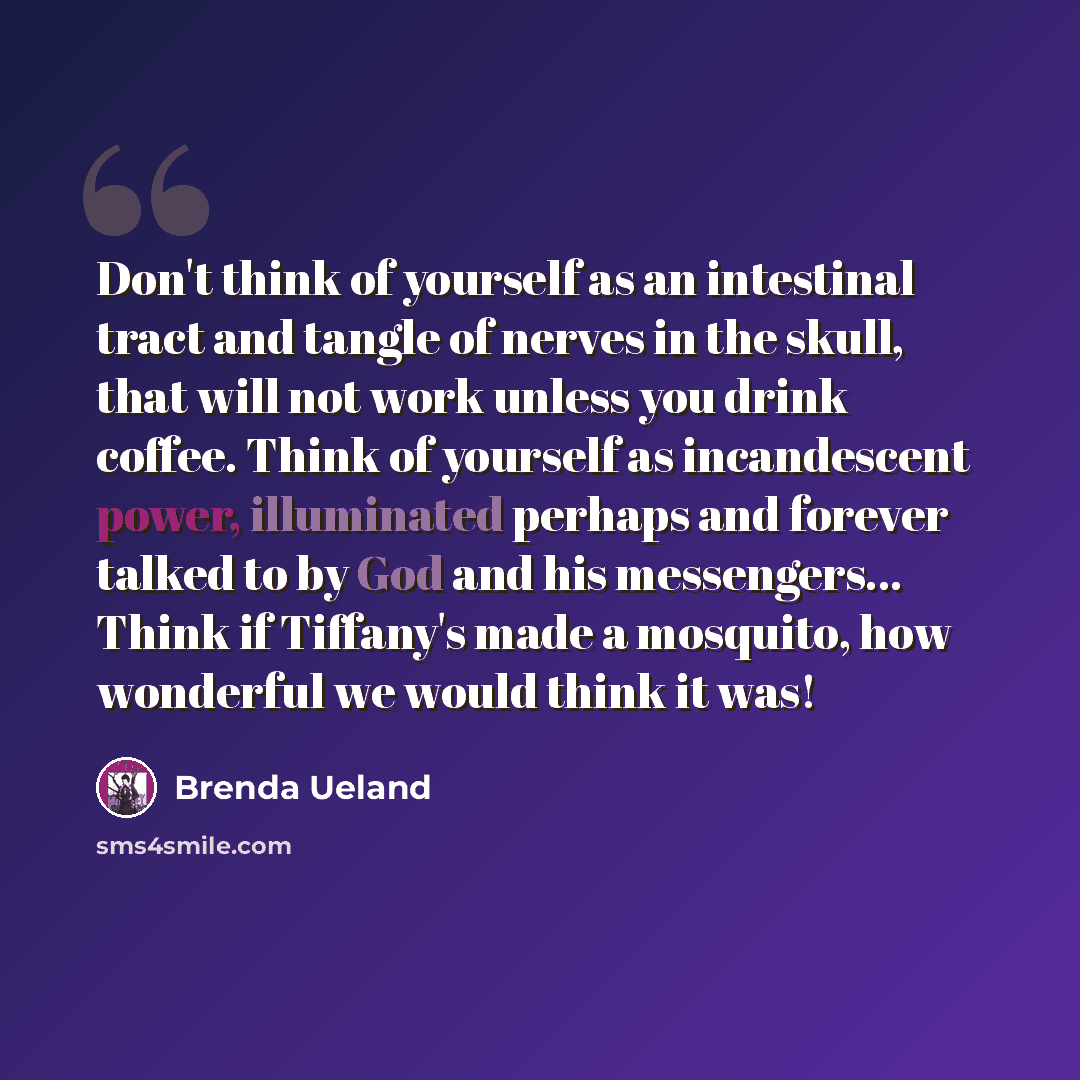 “Don't think of yourself as an intestinal tract and tangle of nerves in the skull, that will not work unless you drink coffee. Think of yourself as incandescent power, illuminated perhaps and forever talked to by God and his messengers… Think if Tiffany's made a mosquito, how wonderful we would…” quote by Brenda Ueland