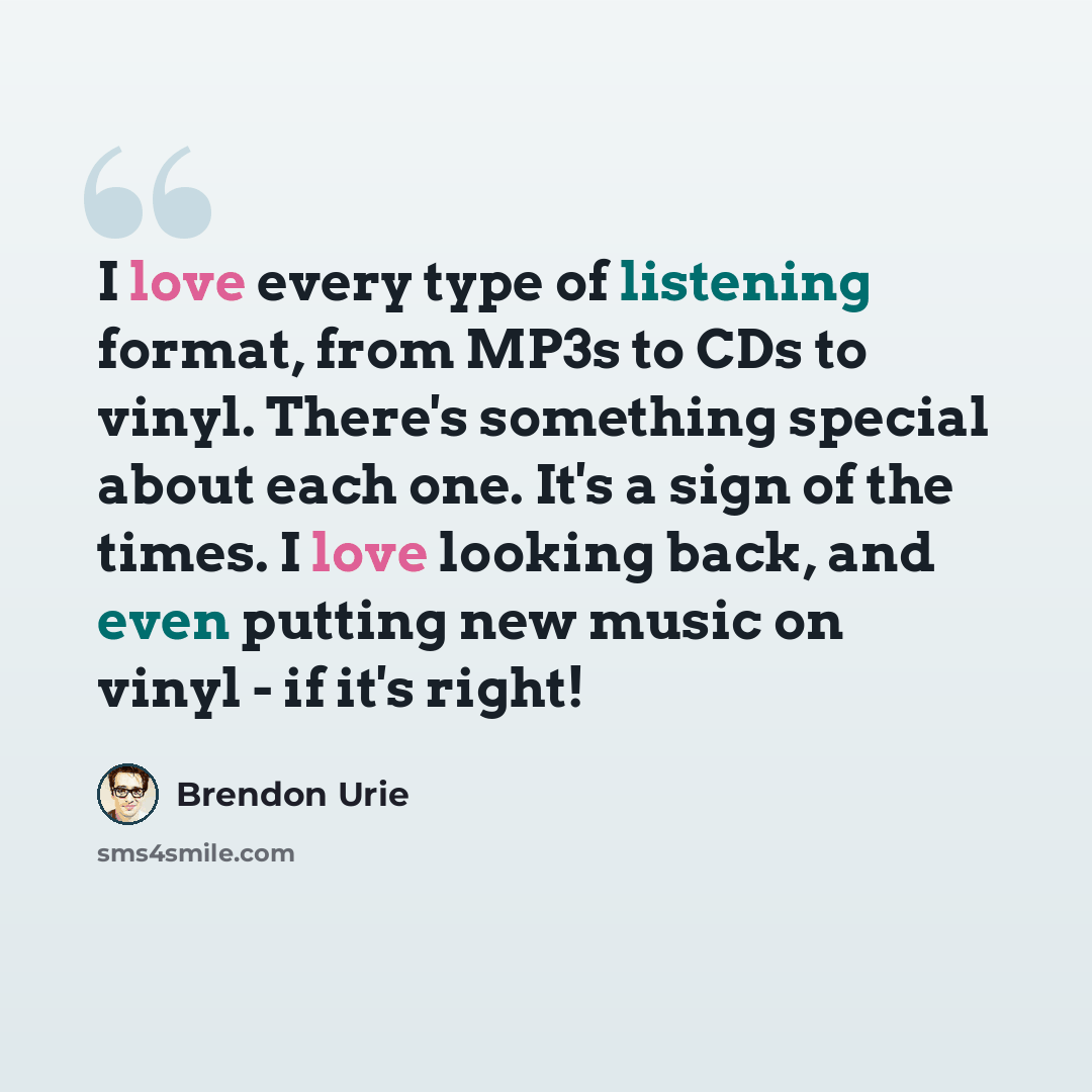 “I love every type of listening format, from MP3s to CDs to vinyl. There's something special about each one. It's a sign of the times. I love looking back, and even putting new music on vinyl - if it's right!” quote by Brendon Urie