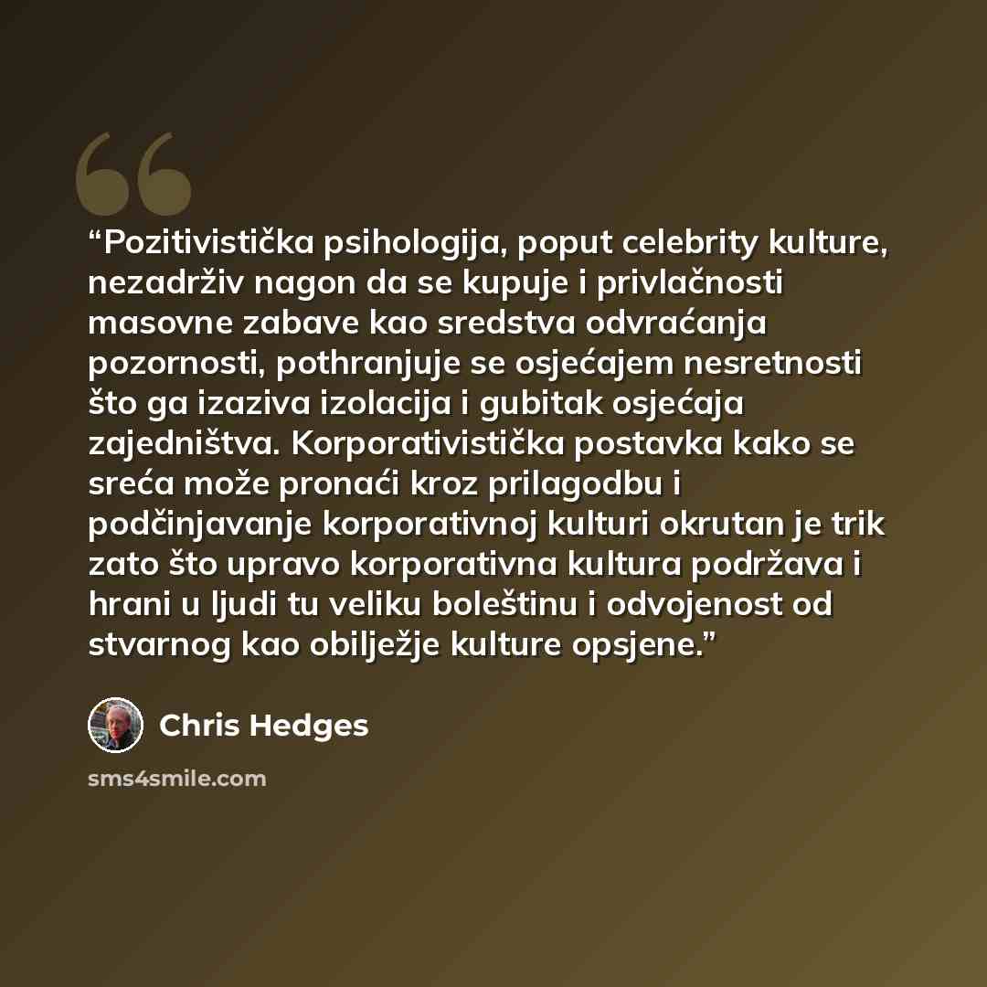 “Pozitivistička psihologija, poput celebrity kulture, nezadrživ nagon da se kupuje i privlačnosti masovne zabave kao sredstva odvraćanja pozornosti, pothranjuje se osjećajem nesretnosti što ga izaziva izolacija i gubitak osjećaja zajedništva. Korporativistička postavka kako se sreća može pronaći…” quote by Chris Hedges
