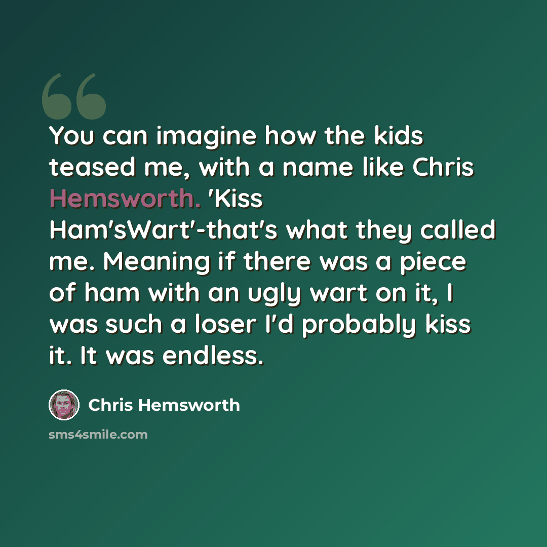 “You can imagine how the kids teased me, with a name like Chris Hemsworth. 'Kiss Ham'sWart'-that's what they called me. Meaning if there was a piece of ham with an ugly wart on it, I was such a loser I'd probably kiss it. It was endless.” quote by Chris Hemsworth