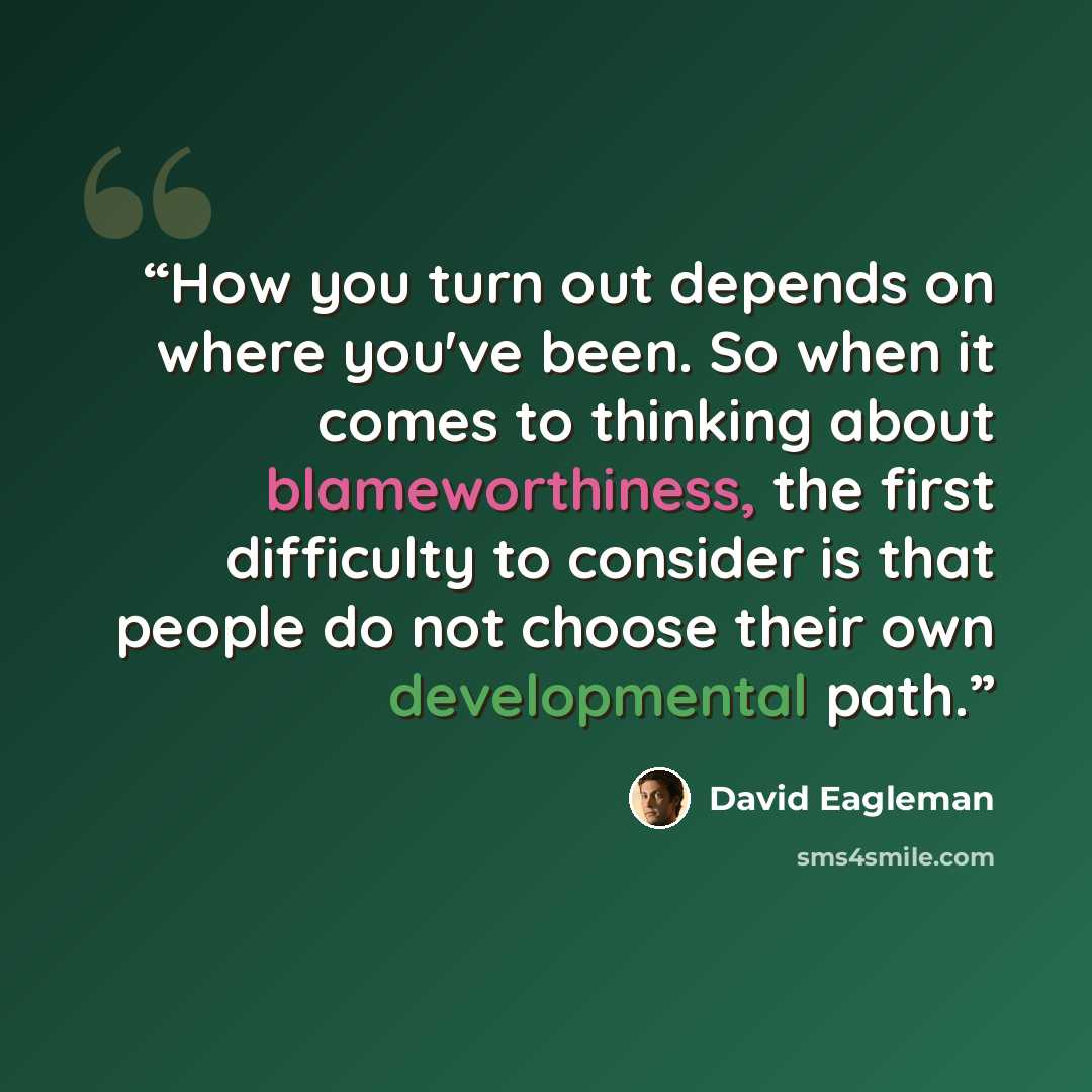 “How you turn out depends on where you've been. So when it comes to thinking about blameworthiness, the first difficulty to consider is that people do not choose their own developmental path.” quote by David Eagleman