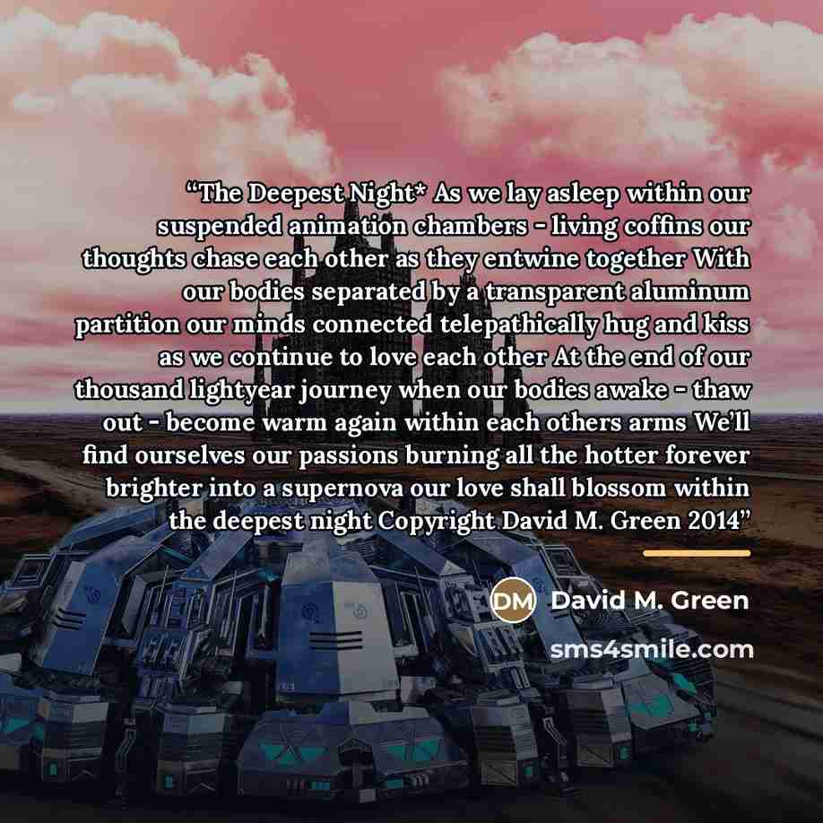 “The Deepest Night* As we lay asleep within our suspended animation chambers - living coffins our thoughts chase each other as they entwine together With our bodies separated by a transparent aluminum partition our minds connected telepathically hug and kiss as we continue to love each other At the…” quote by David M. Green