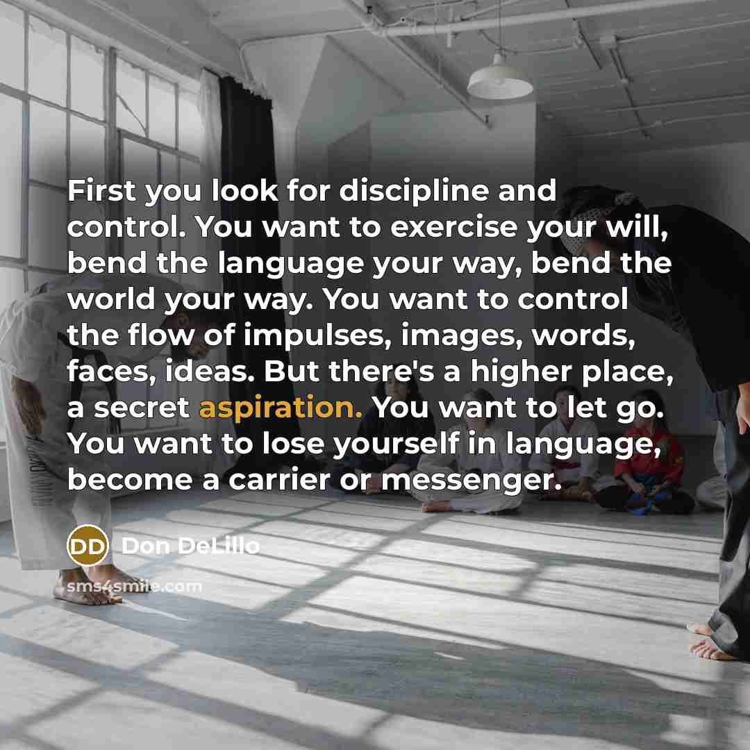 “First you look for discipline and control. You want to exercise your will, bend the language your way, bend the world your way. You want to control the flow of impulses, images, words, faces, ideas. But there's a higher place, a secret aspiration. You want to let go. You want to lose yourself in…” quote by Don DeLillo